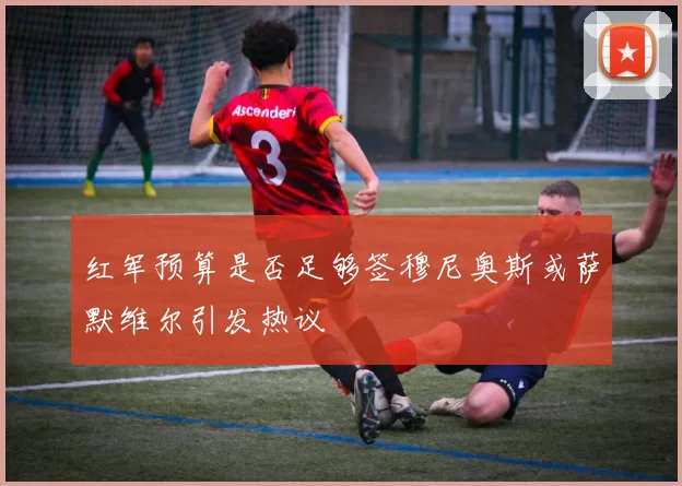 红军预算是否足够签穆尼奥斯或萨默维尔引发热议