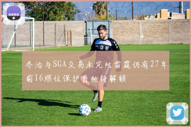 乔治与SGA交易未完结雷霆仍有27年前16顺位保护首轮待解锁