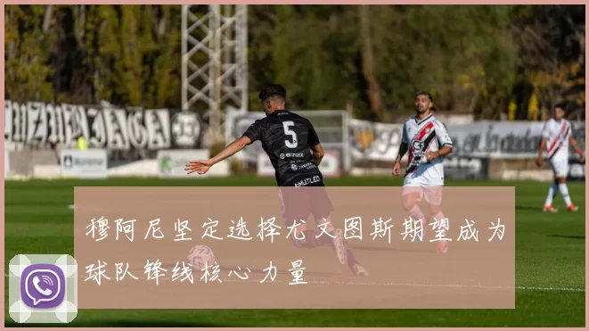 穆阿尼坚定选择尤文图斯期望成为球队锋线核心力量