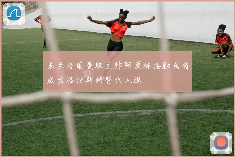 米兰与前曼联主帅阿莫林接触或将成为格拉斯纳替代人选