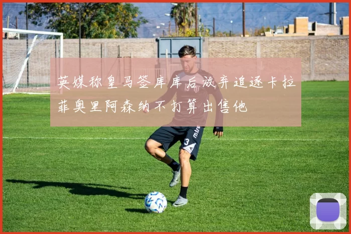 英媒称皇马签库库后放弃追逐卡拉菲奥里阿森纳不打算出售他