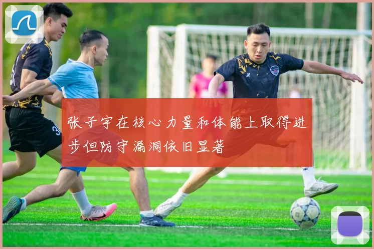 张子宇在核心力量和体能上取得进步但防守漏洞依旧显著